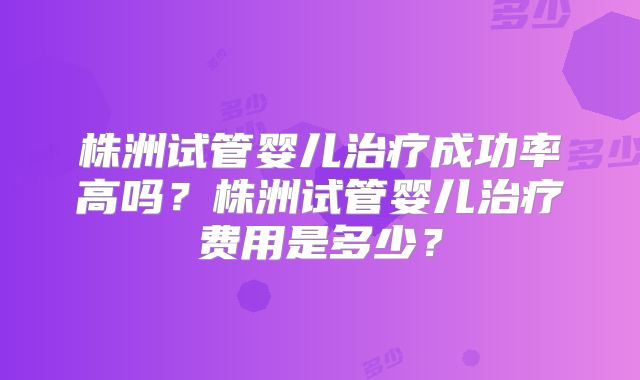 株洲试管婴儿治疗成功率高吗？株洲试管婴儿治疗费用是多少？