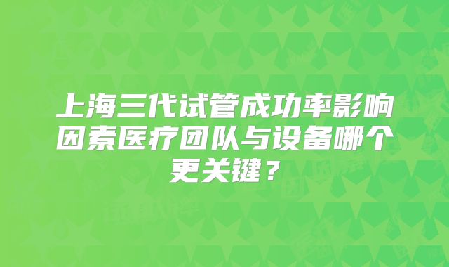 上海三代试管成功率影响因素医疗团队与设备哪个更关键？