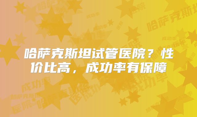 哈萨克斯坦试管医院?性价比高,成功率有保障