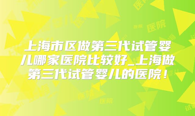上海市区做第三代试管婴儿哪家医院比较好_上海做第三代试管婴儿的医院！