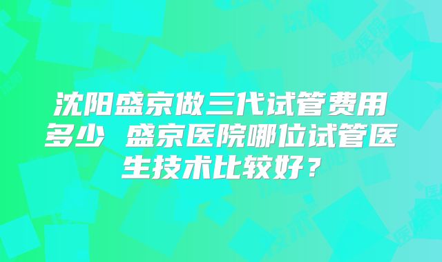 沈阳盛京做三代试管费用多少 盛京医院哪位试管医生技术比较好?