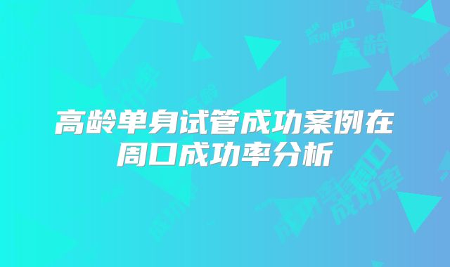 高龄单身试管成功案例在周口成功率分析