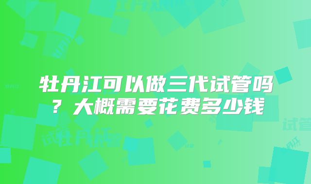 牡丹江可以做三代试管吗？大概需要花费多少钱