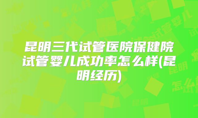 昆明三代试管医院保健院试管婴儿成功率怎么样(昆明经历)