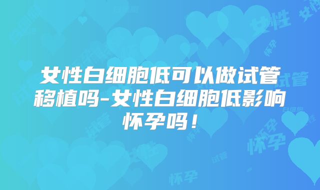 女性白细胞低可以做试管移植吗-女性白细胞低影响怀孕吗！
