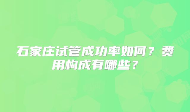 石家庄试管成功率如何？费用构成有哪些？