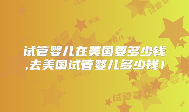 试管婴儿在美国要多少钱,去美国试管婴儿多少钱!