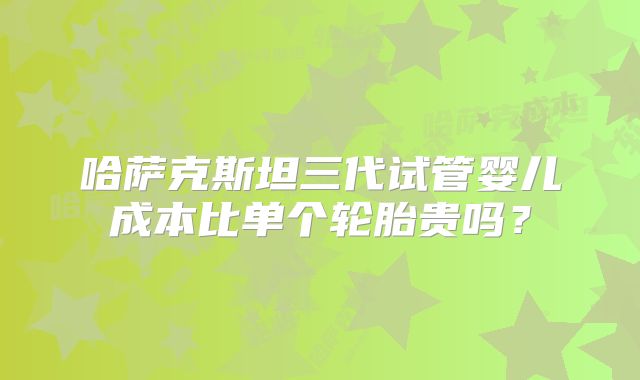 哈萨克斯坦三代试管婴儿成本比单个轮胎贵吗？