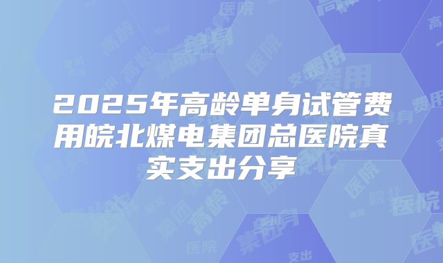 2025年高龄单身试管费用皖北煤电集团总医院真实支出分享