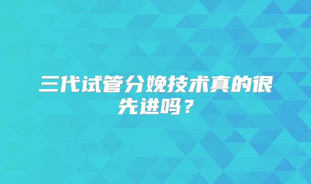 三代试管分娩技术真的很先进吗?