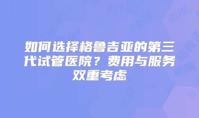 如何选择格鲁吉亚的第三代试管医院?费用与服务双重考虑