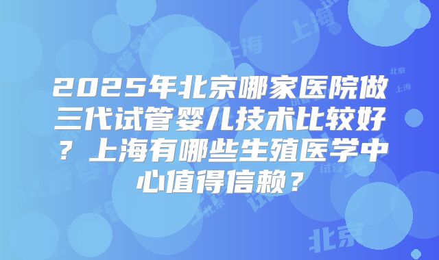 2025年北京哪家医院做三代试管婴儿技术比较好?上海有哪些生殖医学中心值得信赖?