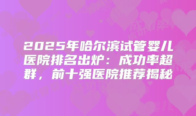 2025年哈尔滨试管婴儿医院排名出炉：成功率超群，前十强医院推荐揭秘