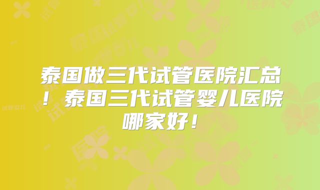 泰国做三代试管医院汇总!泰国三代试管婴儿医院哪家好!