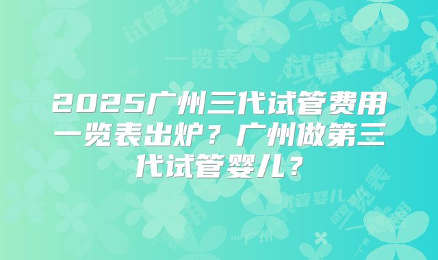 2025广州三代试管费用一览表出炉?广州做第三代试管婴儿?