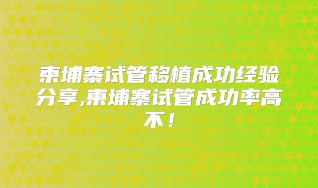 柬埔寨试管移植成功经验分享,柬埔寨试管成功率高不!