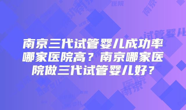 南京三代试管婴儿成功率哪家医院高?南京哪家医院做三代试管婴儿好?