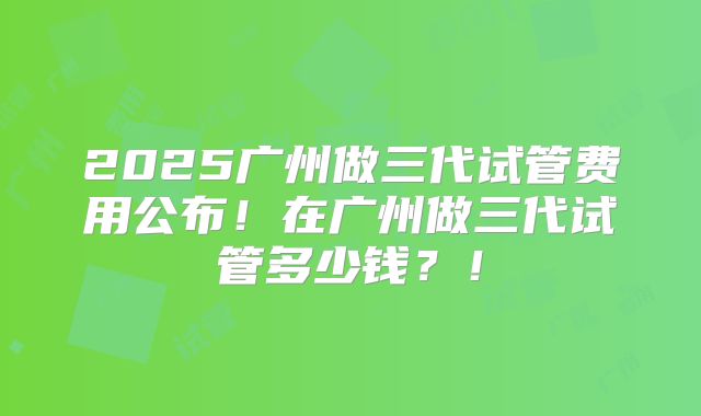 2025广州做三代试管费用公布!在广州做三代试管多少钱?!