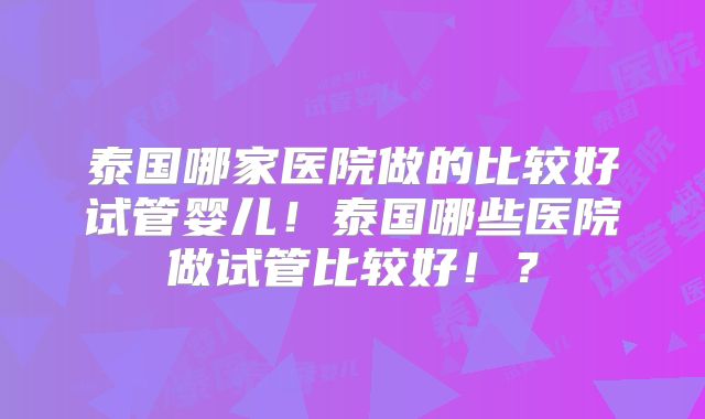 泰国哪家医院做的比较好试管婴儿!泰国哪些医院做试管比较好!?