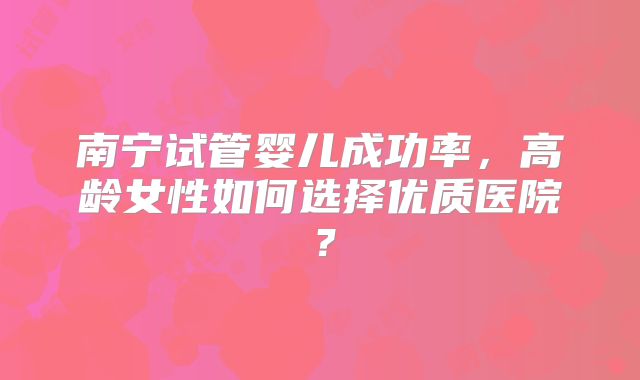 南宁试管婴儿成功率，高龄女性如何选择优质医院？