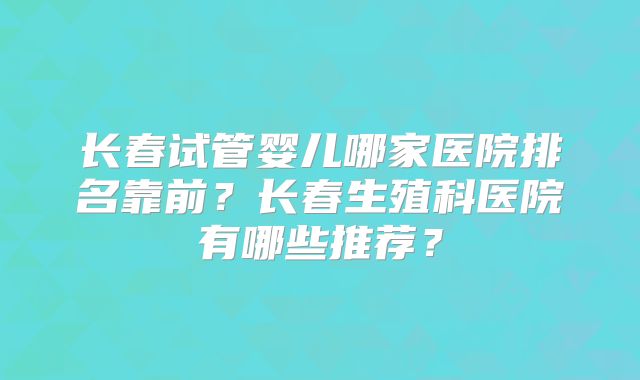 长春试管婴儿哪家医院排名靠前?长春生殖科医院有哪些推荐?