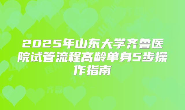 2025年山东大学齐鲁医院试管流程高龄单身5步操作指南