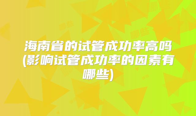 海南省的试管成功率高吗(影响试管成功率的因素有哪些)