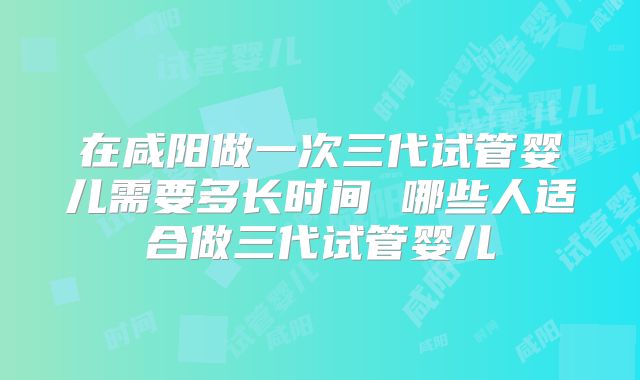 在咸阳做一次三代试管婴儿需要多长时间 哪些人适合做三代试管婴儿