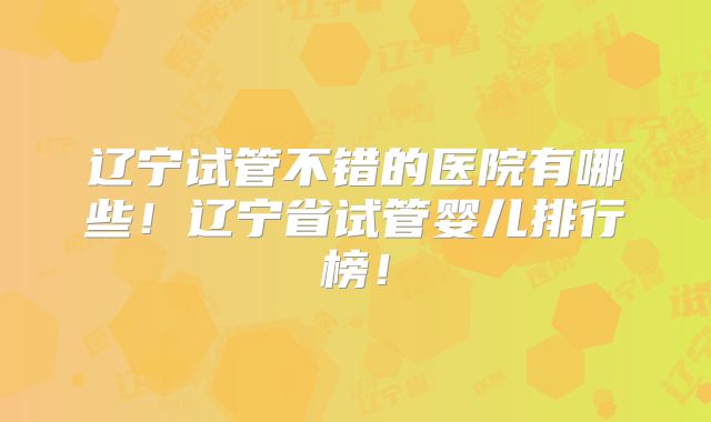 辽宁试管不错的医院有哪些！辽宁省试管婴儿排行榜！