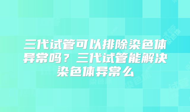 三代试管可以排除染色体异常吗？三代试管能解决染色体异常么