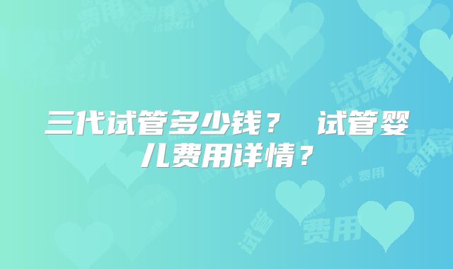 三代试管多少钱? 试管婴儿费用详情?