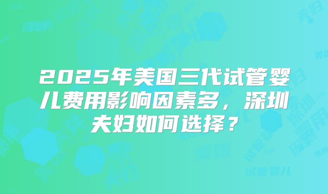 2025年美国三代试管婴儿费用影响因素多，深圳夫妇如何选择？