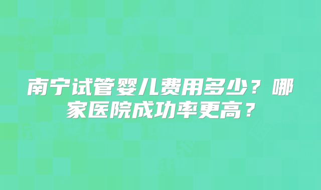 南宁试管婴儿费用多少？哪家医院成功率更高？