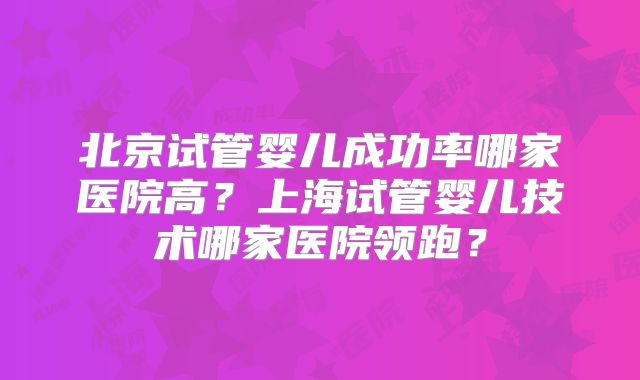 北京试管婴儿成功率哪家医院高？上海试管婴儿技术哪家医院领跑？