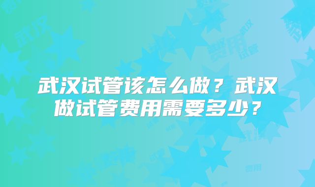 武汉试管该怎么做?武汉做试管费用需要多少?