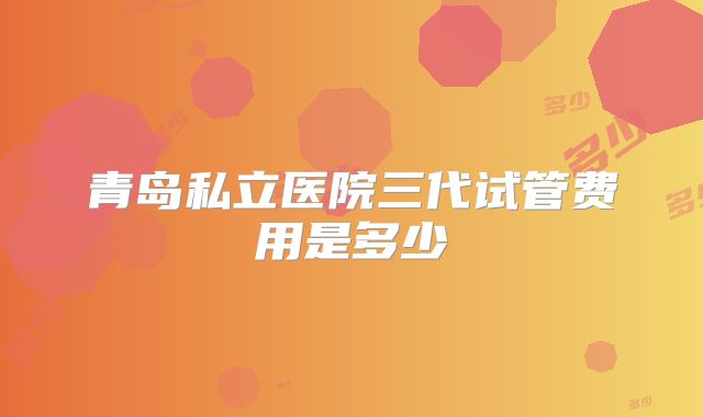 青岛私立医院三代试管费用是多少