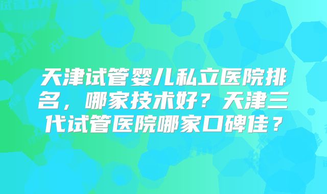 天津试管婴儿私立医院排名，哪家技术好？天津三代试管医院哪家口碑佳？