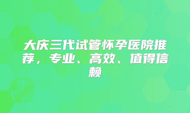 大庆三代试管怀孕医院推荐,专业、高效、值得信赖