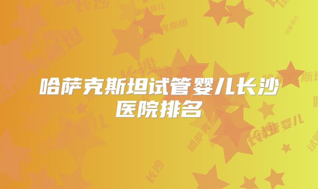 哈萨克斯坦试管婴儿长沙医院排名
