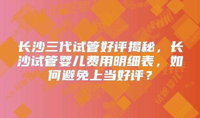 长沙三代试管好评揭秘，长沙试管婴儿费用明细表，如何避免上当好评？