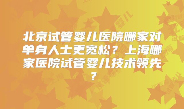 北京试管婴儿医院哪家对单身人士更宽松？上海哪家医院试管婴儿技术领先？