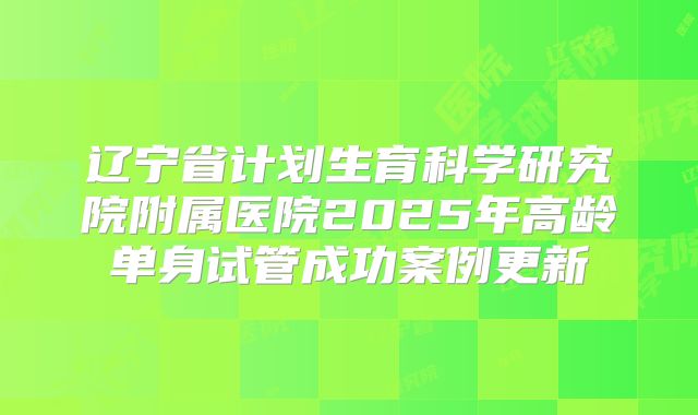 辽宁省计划生育科学研究院附属医院2025年高龄单身试管成功案例更新