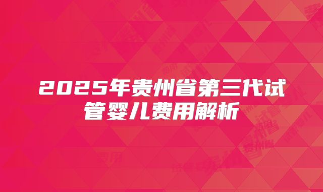 2025年贵州省第三代试管婴儿费用解析