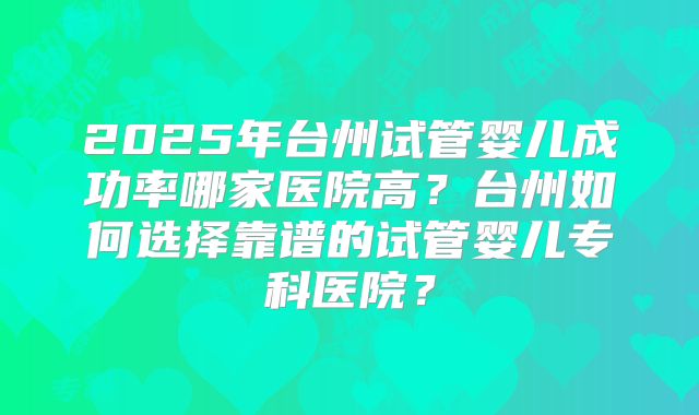 2025年台州试管婴儿成功率哪家医院高？台州如何选择靠谱的试管婴儿专科医院？