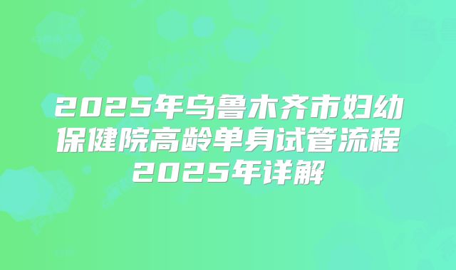 2025年乌鲁木齐市妇幼保健院高龄单身试管流程2025年详解