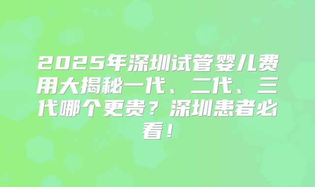 2025年深圳试管婴儿费用大揭秘一代、二代、三代哪个更贵？深圳患者必看！
