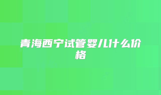 青海西宁试管婴儿什么价格