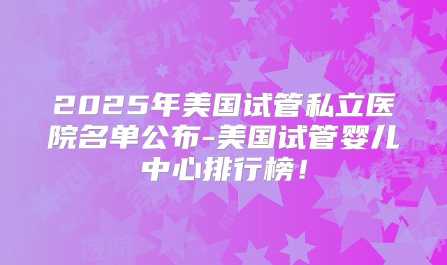 2025年美国试管私立医院名单公布-美国试管婴儿中心排行榜!