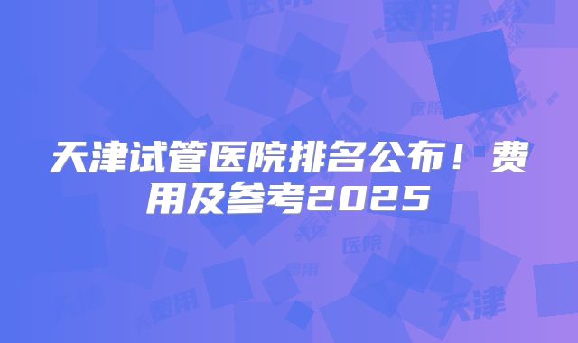 天津试管医院排名公布!费用及参考2025