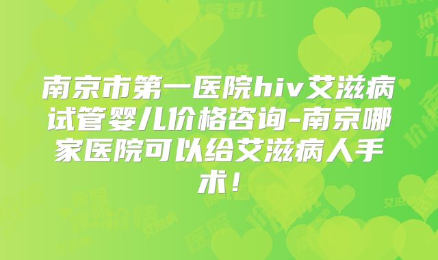 南京市第一医院hiv艾滋病试管婴儿价格咨询-南京哪家医院可以给艾滋病人手术!